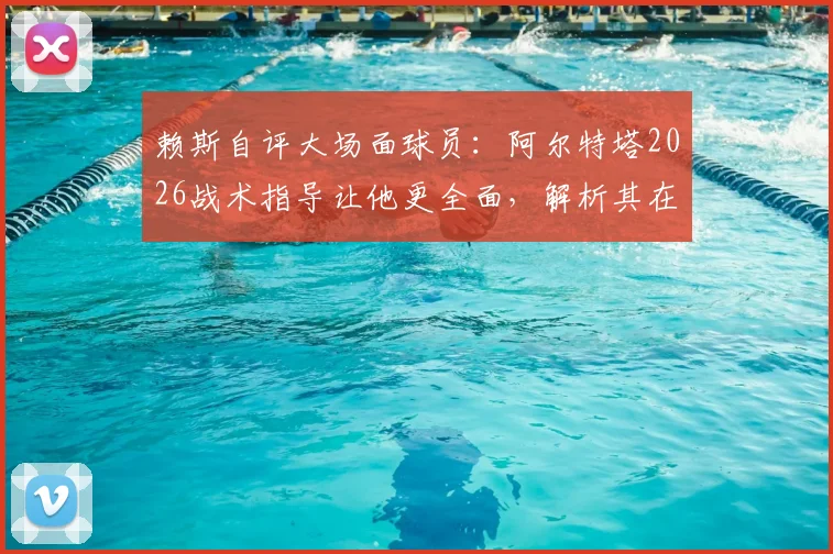 赖斯自评大场面球员：阿尔特塔2026战术指导让他更全面，解析其在阿森纳的成长之路