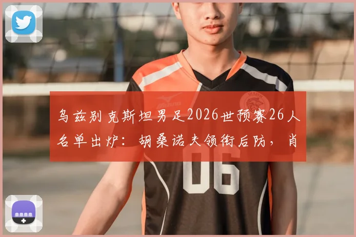 乌兹别克斯坦男足2026世预赛26人名单出炉：胡桑诺夫领衔后防，肖穆罗多夫冲锋，解析阵容亮点与战术看点