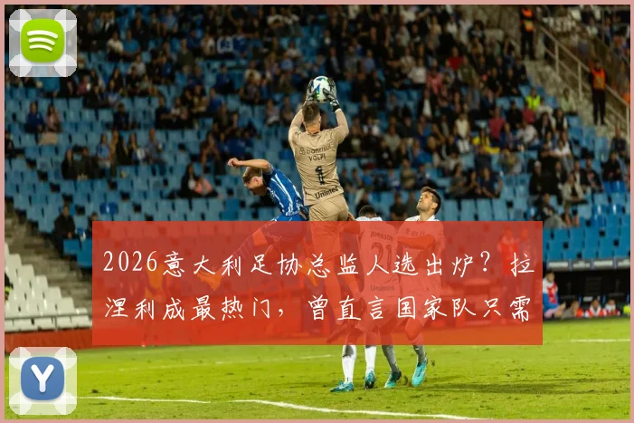 2026意大利足协总监人选出炉?拉涅利成最热门,曾直言国家队只需答应即可上任