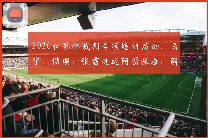 2026世界杯裁判专项培训启动：马宁、傅明、张雷赴迈阿密深造，解析中国裁判的国际晋升之路