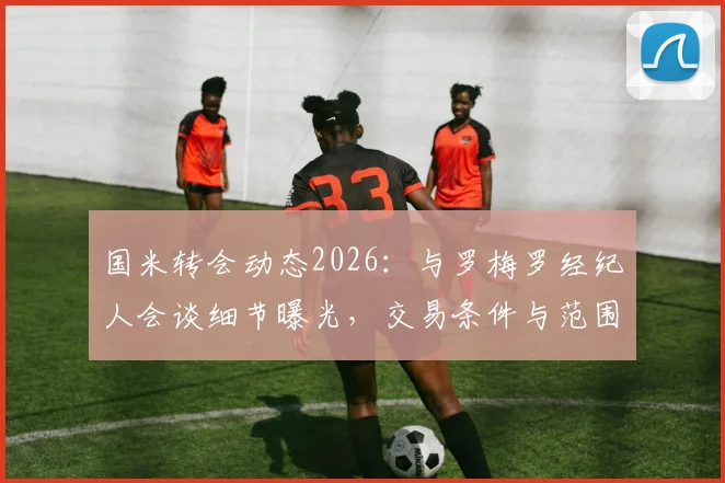国米转会动态2026：与罗梅罗经纪人会谈细节曝光，交易条件与范围正式明确，意甲引援最新进展追踪