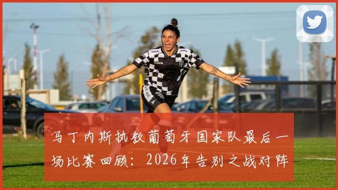 马丁内斯执教葡萄牙国家队最后一场比赛回顾：2026年告别之战对阵谁，未来去向分析与继任者预测