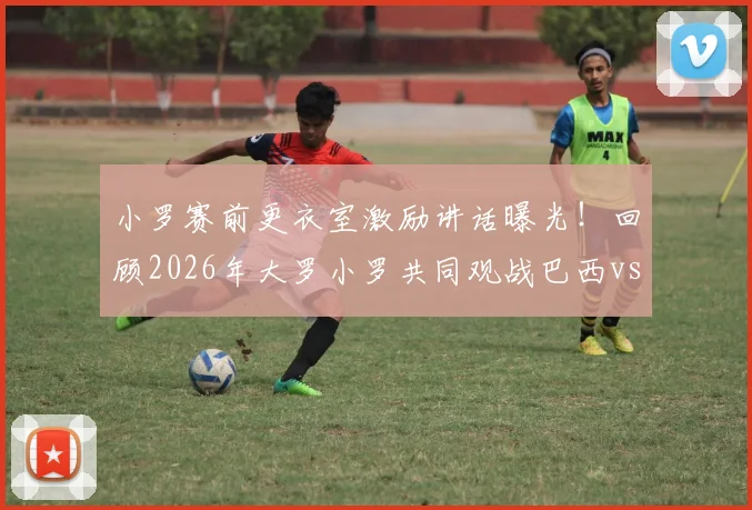 小罗赛前更衣室激励讲话曝光！回顾2026年大罗小罗共同观战巴西vs海地现场画面与球星互动细节