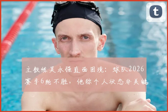 主教练吴永强直面困境：球队2026赛季6轮不胜，他称个人状态非关键，全队力拼下一场3分